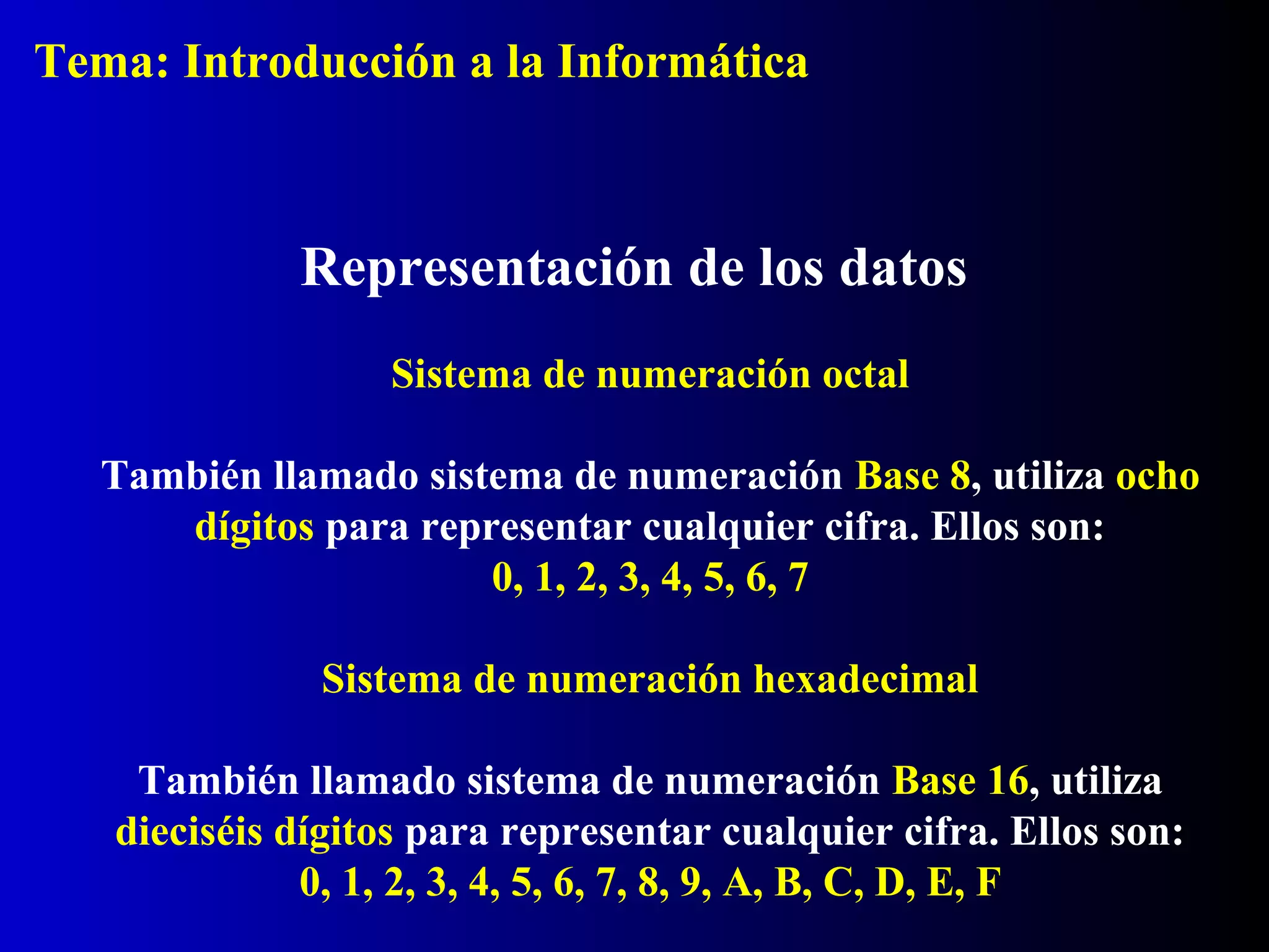 Sistema de numeración octal
También llamado sistema de numeración Base 8, utiliza ocho
dígitos para representar cualquier cifra. Ellos son:
0, 1, 2, 3, 4, 5, 6, 7
Representación de los datos
Sistema de numeración hexadecimal
También llamado sistema de numeración Base 16, utiliza
dieciséis dígitos para representar cualquier cifra. Ellos son:
0, 1, 2, 3, 4, 5, 6, 7, 8, 9, A, B, C, D, E, F
Tema: Introducción a la Informática
 