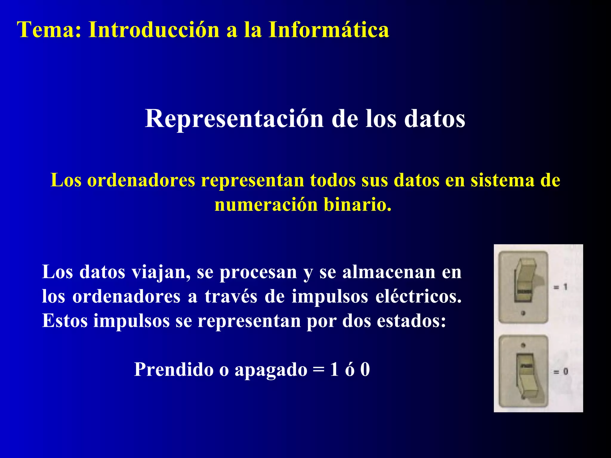 Los datos viajan, se procesan y se almacenan en
los ordenadores a través de impulsos eléctricos.
Estos impulsos se representan por dos estados:
Prendido o apagado = 1 ó 0
Representación de los datos
Los ordenadores representan todos sus datos en sistema de
numeración binario.
Tema: Introducción a la Informática
 