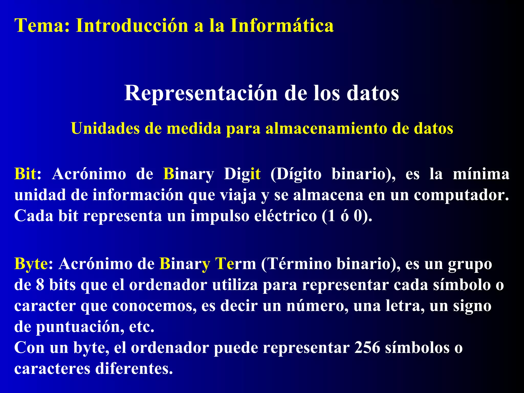 Bit: Acrónimo de Binary Digit (Dígito binario), es la mínima
unidad de información que viaja y se almacena en un computador.
Cada bit representa un impulso eléctrico (1 ó 0).
Representación de los datos
Byte: Acrónimo de Binary Term (Término binario), es un grupo
de 8 bits que el ordenador utiliza para representar cada símbolo o
caracter que conocemos, es decir un número, una letra, un signo
de puntuación, etc.
Con un byte, el ordenador puede representar 256 símbolos o
caracteres diferentes.
Unidades de medida para almacenamiento de datos
Tema: Introducción a la Informática
 