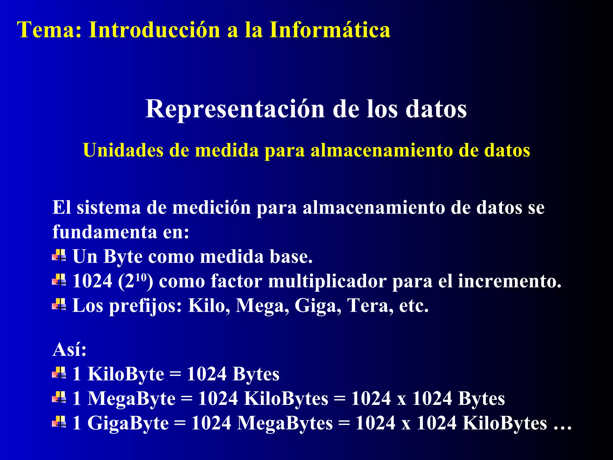 El sistema de medición para almacenamiento de datos se
fundamenta en:
Un Byte como medida base.
1024 (210
) como factor multiplicador para el incremento.
Los prefijos: Kilo, Mega, Giga, Tera, etc.
Representación de los datos
Unidades de medida para almacenamiento de datos
Así:
1 KiloByte = 1024 Bytes
1 MegaByte = 1024 KiloBytes = 1024 x 1024 Bytes
1 GigaByte = 1024 MegaBytes = 1024 x 1024 KiloBytes …
Tema: Introducción a la Informática
 