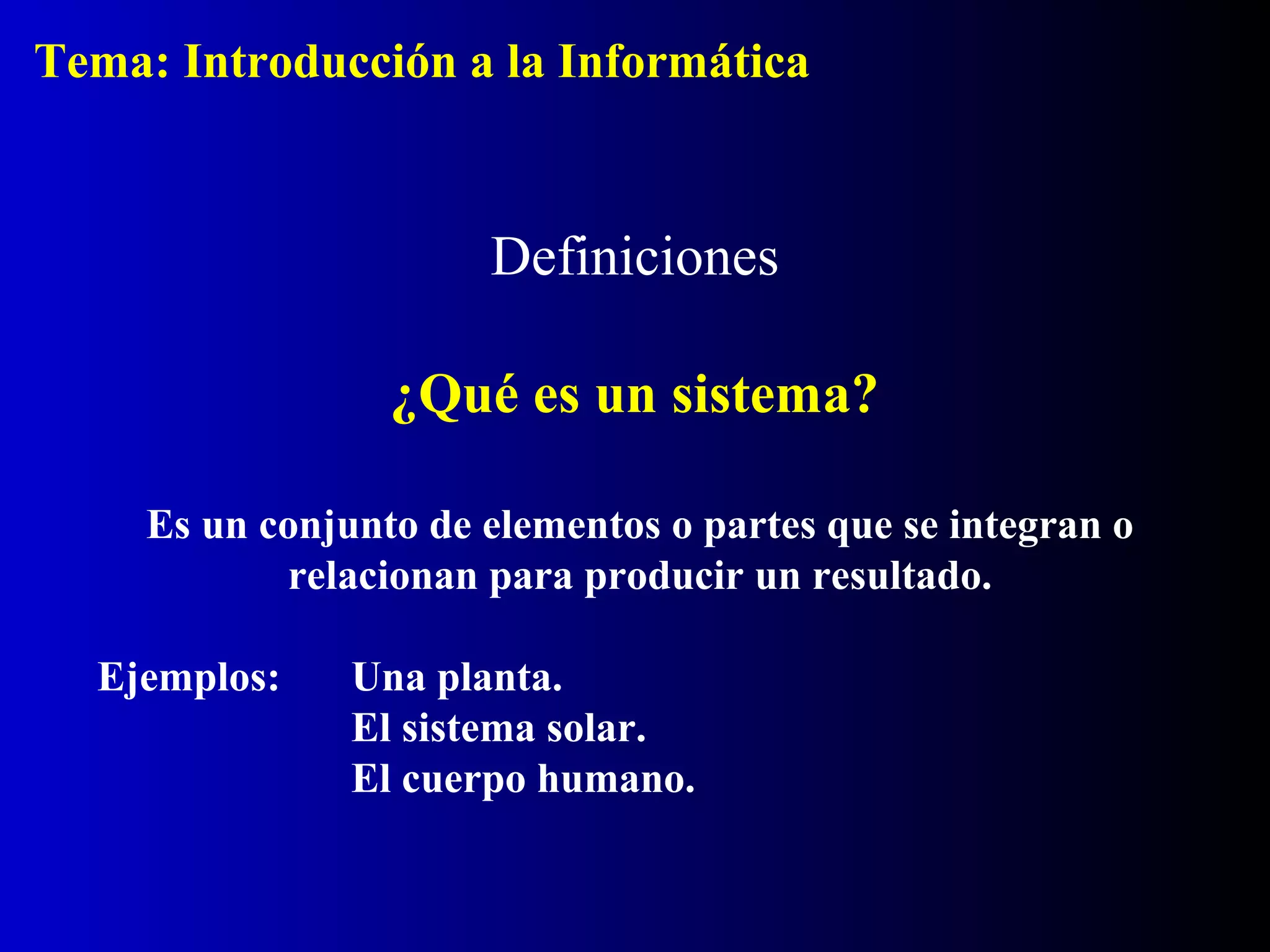 Definiciones
¿Qué es un sistema?
Es un conjunto de elementos o partes que se integran o
relacionan para producir un resultado.
Ejemplos: Una planta.
El sistema solar.
El cuerpo humano.
Tema: Introducción a la Informática
 