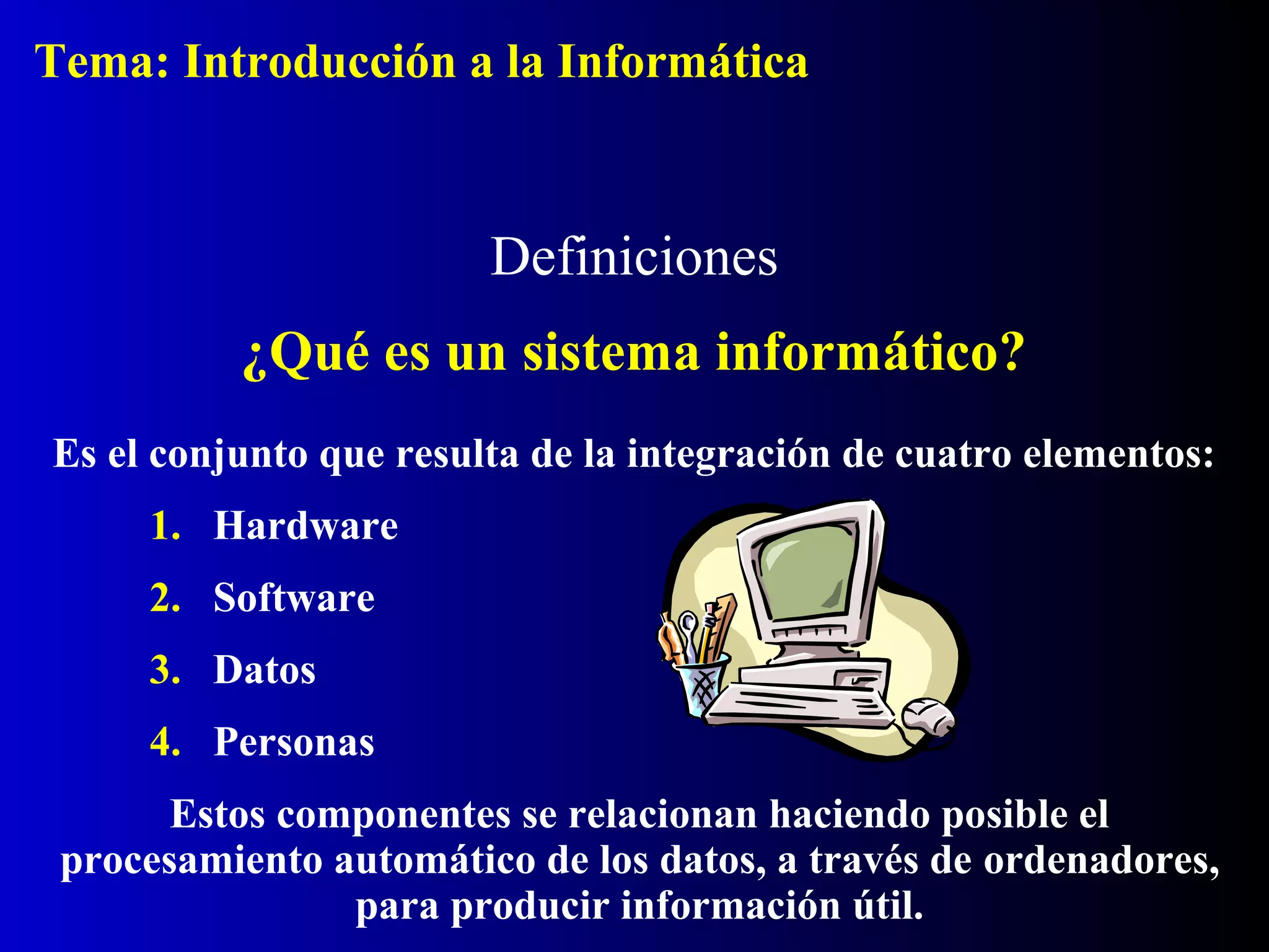 Es el conjunto que resulta de la integración de cuatro elementos:
1. Hardware
2. Software
3. Datos
4. Personas
Estos componentes se relacionan haciendo posible el
procesamiento automático de los datos, a través de ordenadores,
para producir información útil.
Definiciones
¿Qué es un sistema informático?
Tema: Introducción a la Informática
 