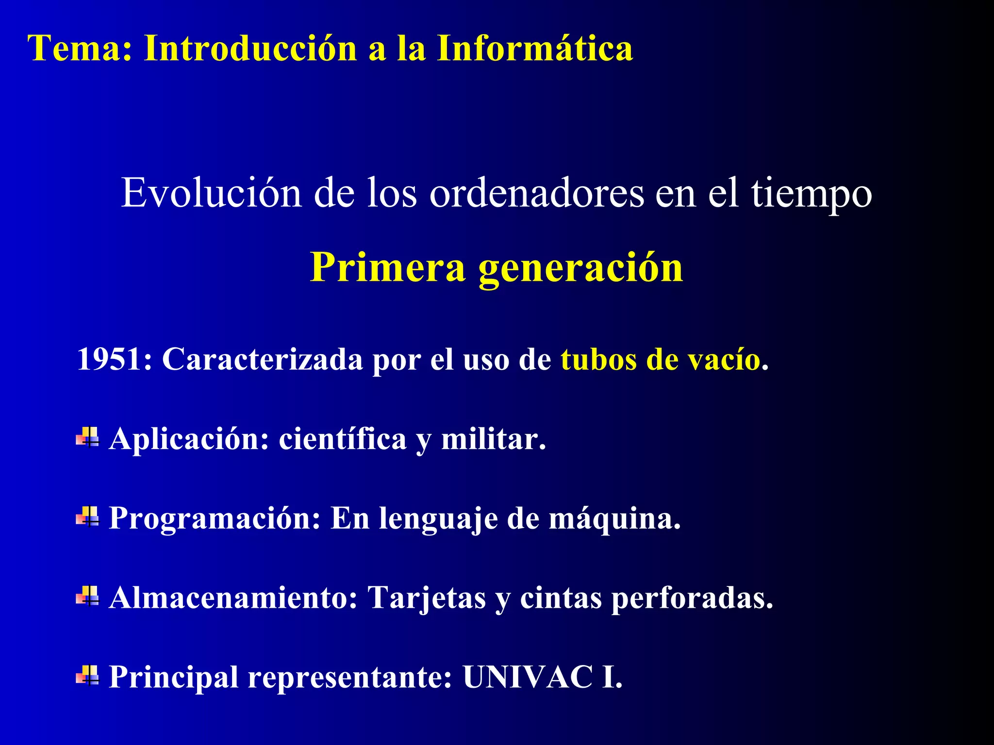 1951: Caracterizada por el uso de tubos de vacío.
Aplicación: científica y militar.
Programación: En lenguaje de máquina.
Almacenamiento: Tarjetas y cintas perforadas.
Principal representante: UNIVAC I.
Evolución de los ordenadores en el tiempo
Primera generación
Tema: Introducción a la Informática
 