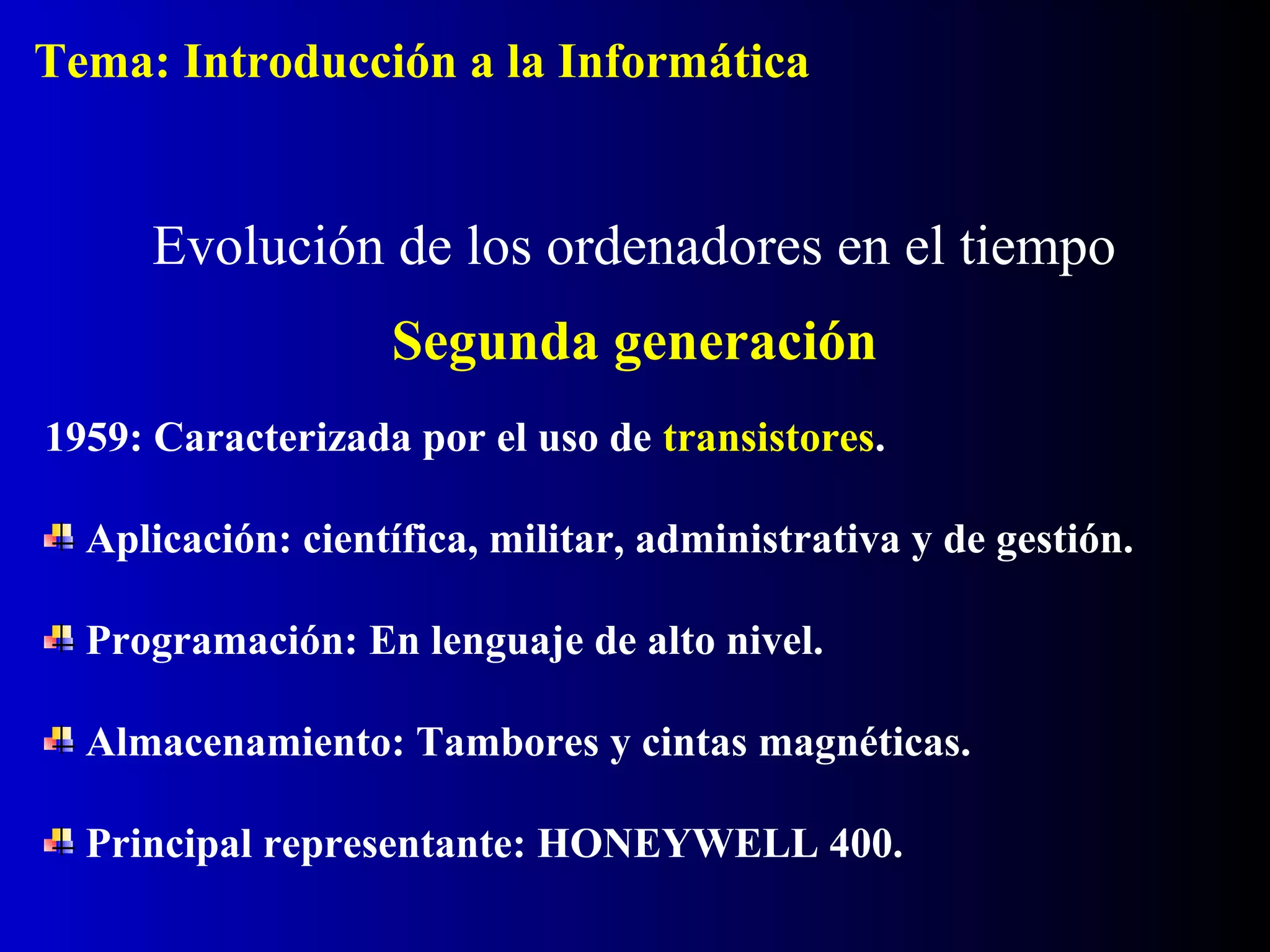1959: Caracterizada por el uso de transistores.
Aplicación: científica, militar, administrativa y de gestión.
Programación: En lenguaje de alto nivel.
Almacenamiento: Tambores y cintas magnéticas.
Principal representante: HONEYWELL 400.
Evolución de los ordenadores en el tiempo
Segunda generación
Tema: Introducción a la Informática
 