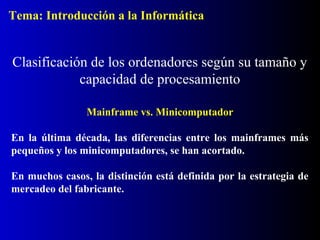 Mainframe vs. Minicomputador
En la última década, las diferencias entre los mainframes más
pequeños y los minicomputadores, se han acortado.
En muchos casos, la distinción está definida por la estrategia de
mercadeo del fabricante.
Clasificación de los ordenadores según su tamaño y
capacidad de procesamiento
Tema: Introducción a la Informática
 