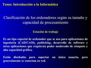 Estación de trabajo
Es un tipo especial de ordenador que se usa para aplicaciones de
ingeniería (CAD/CAM), publishing, desarrollo de software y
otras aplicaciones que requieran poder moderado de cómputo y
alta capacidad gráfica.
Están diseñadas para soportar un único usuario, pero
generalmente se conectan en red.
Clasificación de los ordenadores según su tamaño y
capacidad de procesamiento
Tema: Introducción a la Informática
 