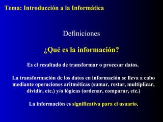 Definiciones
¿Qué es la información?
Es el resultado de transformar o procesar datos.
La transformación de los datos en información se lleva a cabo
mediante operaciones aritméticas (sumar, restar, multiplicar,
dividir, etc.) y/o lógicas (ordenar, comparar, etc.)
La información es significativa para el usuario.
Tema: Introducción a la Informática
 