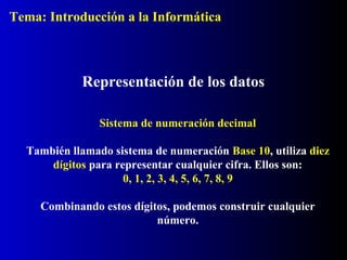 Representación de los datos
Sistema de numeración decimal
También llamado sistema de numeración Base 10, utiliza diez
dígitos para representar cualquier cifra. Ellos son:
0, 1, 2, 3, 4, 5, 6, 7, 8, 9
Combinando estos dígitos, podemos construir cualquier
número.
Tema: Introducción a la Informática
 