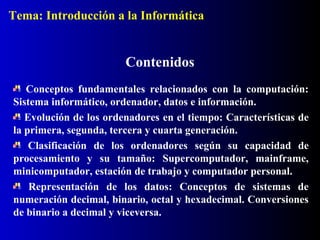 Contenidos
Conceptos fundamentales relacionados con la computación:
Sistema informático, ordenador, datos e información.
Evolución de los ordenadores en el tiempo: Características de
la primera, segunda, tercera y cuarta generación.
Clasificación de los ordenadores según su capacidad de
procesamiento y su tamaño: Supercomputador, mainframe,
minicomputador, estación de trabajo y computador personal.
Representación de los datos: Conceptos de sistemas de
numeración decimal, binario, octal y hexadecimal. Conversiones
de binario a decimal y viceversa.
Tema: Introducción a la Informática
 