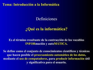 Definiciones
Es el término resultante de la contracción de los vocablos
INFORmación y autoMÁTICA.
Se define como el conjunto de conocimientos científicos y técnicos
que hacen posible el procesamiento automático de los datos,
mediante el uso de computadores, para producir información útil
y significativa para el usuario.
¿Qué es la informática?
Tema: Introducción a la Informática
 