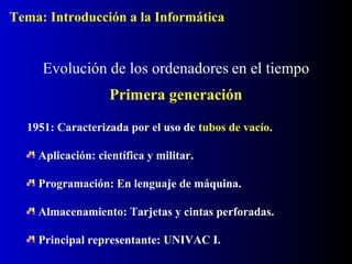 1951: Caracterizada por el uso de tubos de vacío.
Aplicación: científica y militar.
Programación: En lenguaje de máquina.
Almacenamiento: Tarjetas y cintas perforadas.
Principal representante: UNIVAC I.
Evolución de los ordenadores en el tiempo
Primera generación
Tema: Introducción a la Informática
 