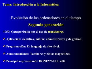 1959: Caracterizada por el uso de transistores.
Aplicación: científica, militar, administrativa y de gestión.
Programación: En lenguaje de alto nivel.
Almacenamiento: Tambores y cintas magnéticas.
Principal representante: HONEYWELL 400.
Evolución de los ordenadores en el tiempo
Segunda generación
Tema: Introducción a la Informática
 