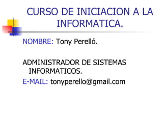 CURSO DE INICIACION A LA
      INFORMATICA.
NOMBRE: Tony Perelló.

ADMINISTRADOR DE SISTEMAS
  INFORMATICOS.
E-MAIL: tonyperello@gmail.com
 