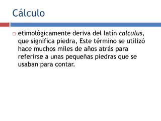 Cálculo
 etimológicamente deriva del latín calculus,
que significa piedra, Este término se utilizó
hace muchos miles de años atrás para
referirse a unas pequeñas piedras que se
usaban para contar.
 