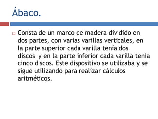 Ábaco.
 Consta de un marco de madera dividido en
dos partes, con varias varillas verticales, en
la parte superior cada varilla tenía dos
discos y en la parte inferior cada varilla tenía
cinco discos. Este dispositivo se utilizaba y se
sigue utilizando para realizar cálculos
aritméticos.
 