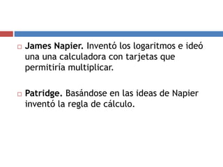  James Napier. Inventó los logaritmos e ideó
una una calculadora con tarjetas que
permitiría multiplicar.
 Patridge. Basándose en las ideas de Napier
inventó la regla de cálculo.
 