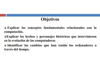 Objetivos
Explicar los conceptos fundamentales relacionados con la
computación.
Explicar los hechos y personajes históricos que intervinieron
en la evolución de las computadoras
Identificar los cambios que han tenido los ordenadores a
través del tiempo.
 