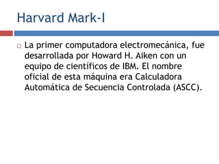 Harvard Mark-I
 La primer computadora electromecánica, fue
desarrollada por Howard H. Aiken con un
equipo de científicos de IBM. El nombre
oficial de esta máquina era Calculadora
Automática de Secuencia Controlada (ASCC).
 
