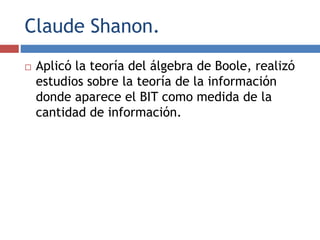 Claude Shanon.
 Aplicó la teoría del álgebra de Boole, realizó
estudios sobre la teoría de la información
donde aparece el BIT como medida de la
cantidad de información.
 