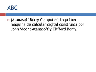 ABC
 (Atanasoff Berry Computer) La primer
máquina de calcular digital construida por
John Vicent Atanasoff y Clifford Berry.
 