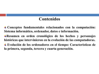 Contenidos
Conceptos fundamentales relacionados con la computación:
Sistema informático, ordenador, datos e información.
Resumen en orden cronológico de los hechos y personajes
históricos que intervinieron en la evolución de las computadoras.
Evolución de los ordenadores en el tiempo: Características de
la primera, segunda, tercera y cuarta generación.
 