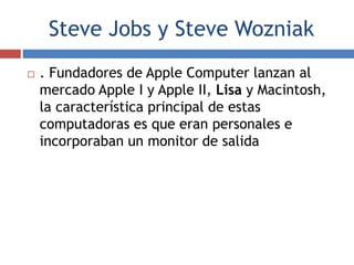 Steve Jobs y Steve Wozniak
 . Fundadores de Apple Computer lanzan al
mercado Apple I y Apple II, Lisa y Macintosh,
la característica principal de estas
computadoras es que eran personales e
incorporaban un monitor de salida
 