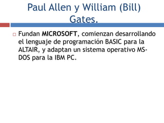Paul Allen y William (Bill)
Gates.
 Fundan MICROSOFT, comienzan desarrollando
el lenguaje de programación BASIC para la
ALTAIR, y adaptan un sistema operativo MS-
DOS para la IBM PC.
 