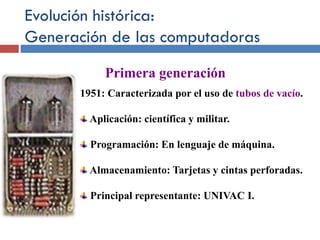 Evolución histórica:
Generación de las computadoras
1951: Caracterizada por el uso de tubos de vacío.
Aplicación: científica y militar.
Programación: En lenguaje de máquina.
Almacenamiento: Tarjetas y cintas perforadas.
Principal representante: UNIVAC I.
Primera generación
 