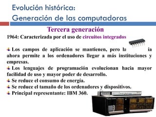 Evolución histórica:
Generación de las computadoras
1964: Caracterizada por el uso de circuitos integrados.
Los campos de aplicación se mantienen, pero la tecnología
ahora permite a los ordenadores llegar a más instituciones y
empresas.
Los lenguajes de programación evolucionan hacia mayor
facilidad de uso y mayor poder de desarrollo.
Se reduce el consumo de energía.
Se reduce el tamaño de los ordenadores y dispositivos.
Principal representante: IBM 360.
Tercera generación
 