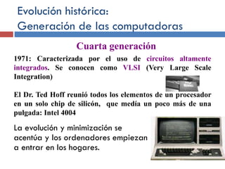 Evolución histórica:
Generación de las computadoras
La evolución y minimización se
acentúa y los ordenadores empiezan
a entrar en los hogares.
1971: Caracterizada por el uso de circuitos altamente
integrados. Se conocen como VLSI (Very Large Scale
Integration)
El Dr. Ted Hoff reunió todos los elementos de un procesador
en un solo chip de silicón, que medía un poco más de una
pulgada: Intel 4004
Cuarta generación
 