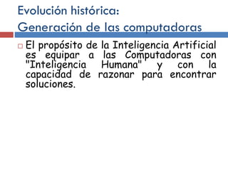 Evolución histórica:
Generación de las computadoras
 El propósito de la Inteligencia Artificial
es equipar a las Computadoras con
"Inteligencia Humana" y con la
capacidad de razonar para encontrar
soluciones.
 