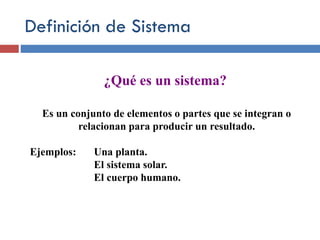 Definición de Sistema
¿Qué es un sistema?
Es un conjunto de elementos o partes que se integran o
relacionan para producir un resultado.
Ejemplos: Una planta.
El sistema solar.
El cuerpo humano.
 