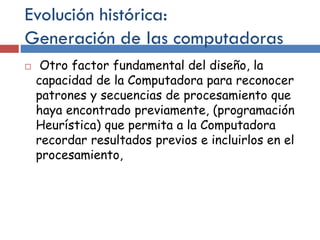 Evolución histórica:
Generación de las computadoras
 Otro factor fundamental del diseño, la
capacidad de la Computadora para reconocer
patrones y secuencias de procesamiento que
haya encontrado previamente, (programación
Heurística) que permita a la Computadora
recordar resultados previos e incluirlos en el
procesamiento,
 