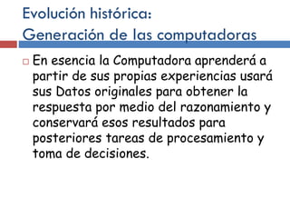 Evolución histórica:
Generación de las computadoras
 En esencia la Computadora aprenderá a
partir de sus propias experiencias usará
sus Datos originales para obtener la
respuesta por medio del razonamiento y
conservará esos resultados para
posteriores tareas de procesamiento y
toma de decisiones.
 