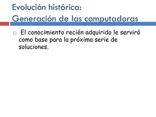 Evolución histórica:
Generación de las computadoras
 El conocimiento recién adquirido le servirá
como base para la próxima serie de
soluciones.
 
