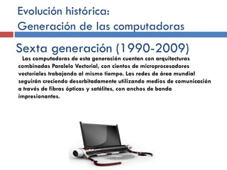 Evolución histórica:
Generación de las computadoras
Sexta generación (1990-2009)
Las computadoras de esta generación cuentan con arquitecturas
combinadas Paralelo Vectorial, con cientos de microprocesadores
vectoriales trabajando al mismo tiempo. Las redes de área mundial
seguirán creciendo desorbitadamente utilizando medios de comunicación
a través de fibras ópticas y satélites, con anchos de banda
impresionantes.
 