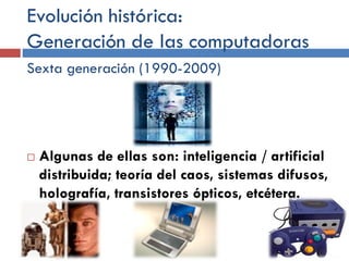 Evolución histórica:
Generación de las computadoras
Sexta generación (1990-2009)
 Algunas de ellas son: inteligencia / artificial
distribuida; teoría del caos, sistemas difusos,
holografía, transistores ópticos, etcétera.
 