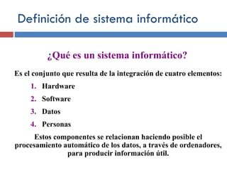 Definición de sistema informático
Es el conjunto que resulta de la integración de cuatro elementos:
1. Hardware
2. Software
3. Datos
4. Personas
Estos componentes se relacionan haciendo posible el
procesamiento automático de los datos, a través de ordenadores,
para producir información útil.
¿Qué es un sistema informático?
 