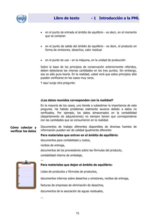 Libro de texto - 1 Introducción a la PML
• en el punto de entrada al ámbito de equilibrio - es decir, en el momento
que se compran
• en el punto de salida del ámbito de equilibrio - es decir, el producto en
forma de emisiones, desechos, calor residual
• en el punto de uso - en la máquina, en la unidad de producción
Sobre la base de los principios de conservación anteriormente referidos,
deben detectarse las mismas cantidades en los tres puntos. Sin embargo,
eso es sólo pura teoría. En la realidad, usted verá que estos principios sólo
pueden verificarse en los casos muy raros.
Y aquí surge otra pregunta:
¿Los datos reunidos corresponden con la realidad?
En la mayoría de los casos, uno tiende a subestimar la importancia de esta
pregunta. Ha habido problemas realmente severos debido a datos no
verificados. Por ejemplo, los datos almacenados en la contabilidad
(departamento de adquisiciones) no siempre tienen que corresponderse
con las cantidades que se consumieron en la realidad.
Documentos de trabajo diferentes disponibles de diversas fuentes de
información pueden ser de calidad igualmente diferente:
Cómo colectar y
verificar los datos
Para materiales que entran en el ámbito de equilibrio:
documentos para contabilidad y costos,
recibos de entrega,
documentos de los proveedores sobre las fórmulas del producto,
contabilidad interna de embalaje,
...
Para materiales que dejan el ámbito de equilibrio:
Listas de productos y fórmulas de productos,
documentos internos sobre desechos y emisiones, recibos de entrega,
facturas de empresas de eliminación de desechos,
documentos de la asociación de aguas residuales,
...
15
Dir. princip. Notas del instr.
 