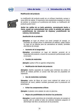 Libro de texto - 1 Introducción a la PML
Modificación del producto
La modificación del producto puede ser un enfoque importante, aunque a
veces difícil de realizar. El argumento más ampliamente aceptado en contra
de cambiar un producto es la preferencia del cliente. La modificación del
producto puede incluir:
Quitar las rejillas de un baño galvánico, normalmente hecho a
mano, puede ser automatizado para evitar la pérdida por goteo;
predefiniendo los intervalos de limpieza; predefiniendo los
colores y herramientas.
Sustitución de un producto
Ejemplos: en lugar de ofrecer una cierta cantidad de energía, un
proveedor de energía ofrece el aislamiento de edificios; celdas solares
en lugar de las baterías para las calculadoras de bolsillo; bombillas
ahorradoras de energía.
• Aumento de la longevidad
Ejemplos: acumuladores en lugar de baterías; aumento de la
longevidad del producto a través de la protección perfeccionada contra
la corrosión.
• Cambio de materiales
Ejemplo: sustituir CFCs en agentes refrigerantes.
• Modificación del diseño del producto
Ejemplos: diseños especiales de muebles para minimizar los cortes; el
diseño de módulo permite un acceso más fácil para los propósitos de
reparación.
• Uso de materiales reciclados
Ejemplos: restos de fibras de cuero como material de relleno en la
producción de cuero; plástico reciclado granulado para la producción de
parachoques.
• Evitar los componentes críticos
Ejemplo: el asbesto como aislador de calor en planchas.
• Mejora de posibilidades de devolver los productos
Ejemplos: la parte electrónica de la bombilla ahorradora de energía se
guarda, sólo se cambia el tubo; los sistemas modulares aseguran el
desmontaje más fácil y la devolución de los productos.
20
Dir. princip. Notas del instr.
 