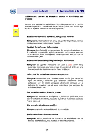 Libro de texto - 1 Introducción a la PML
Substitución/cambio de materias primas y materiales del
proceso
Hay una gran variedad de posibilidades disponible para sustituir o cambiar
las materias primas o los materiales del proceso lo que se trata en una hoja
de cálculo especial. Incluye las medidas siguientes:
Sustituir los solventes orgánicos por agentes acuosos
Ejemplos: barnices solubles en agua, los agentes limpiadores alcalinos
con base acuosa para desengrasar metales.
Sustituir los solventes halogenados
Ejemplos: la substitución de aerosoles en las unidades limpiadoras, en
la producción de materiales aislantes y unidades refrigerantes; solventes
de hidrocarburo libres de halógenos en la limpieza en seco en lugar de
percloroetileno (per).
Sustituir los productos petroquímicos por bioquímicos
Ejemplos: los agentes limpiadores con sosa o colza como base;
sustancias colorantes naturales en vez de agentes de tinte con una
base petroquímica; lubricantes sobre bases biológicas.
Seleccione los materiales con menos impurezas
Ejemplos: combustibles que contienen menos azufre (gas natural en
lugar de carbón); minerales que contienen substancias menos
peligrosas; uso de cartón corrugado claramente separado en la
industria del embalaje; uso de agua desionizada para preparar las
soluciones del proceso.
Uso de residuos como materias primas
Ejemplo: uso de fibras de mucílago de la producción química de pulpa
para la industria del ladrillo, productos a partir de materiales reciclados
(vidrio, papel,...).
Uso de materiales biodegradables
Ejemplo: sustancias activas del lavado biodegradable.
Reducir el número de componentes
Ejemplos: menos plástico en la fabricación de automóviles; uso de
tornillos estandarizados para muebles de ensamblaje casero.
21
Dir. princip. Notas del instr.
 