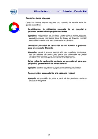 Libro de texto - 1 Introducción a la PML
Cerrar los lazos internos
Cerrar los circuitos internos requiere otro conjunto de medidas entre las
que se encuentran:
Re-utilización: la utilización renovada de un material o
producto para el mismo propósito de antes
Ejemplos: recuperación de solventes usados para el mismo propósito,
paquetes envases retornables; lavar los trapos de limpieza; reciclaje
electrolítico o químico de soluciones químicas cáusticas.
Utilización posterior: la utilización de un material o producto
para un propósito diferente
Ejemplos: uso de la acetona solvente sólo para propósitos de limpieza;
uso de residuos de barniz para pintar con atomizador las partes
invisibles (por ejemplo, para el tratamiento anticorrosivo).
Bajos ciclos: la explotación posterior de un material para otro
propósito, generalmente de menor calidad
Ejemplo: residuos de plástico o papel como relleno para embalar.
Recuperación: uso parcial de una sustancia residual
Ejemplo: recuperación de plata a partir de los productos químicos
usados en fotografía.
27
Dir. princip. Notas del instr.
 