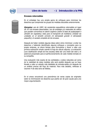Libro de texto - 1 Introducción a la PML
Envases retornables
En el embalaje hay una amplia gama de enfoques para minimizar los
desechos que comprende los grupos de medidas discutidos anteriormente.
Ejemplos: uso de 1000 l de recipientes esqueléticos retornables en lugar
de 70 l de envases desechables; uso de embalaje y/o materiales de relleno
que pueden convertirse en abono orgánico (sobre la base de pulpa/papel o
almidón de vegetales); telas para el transporte de mobiliario; embalar las
unidades en el tamaño correcto (ni demasiado grande ni demasiado
pequeño); el vaciado completo de los envases.
Después de haber recibido algunas ideas sobre cómo minimizar y evitar los
desechos y habiendo identificado algunos enfoques y conceptos para su
propia empresa, es ahora tiempo para formularlos y llevar a cabo una
primera evaluación simple usando la hoja de cálculo adjunta. La evaluación
(una clasificación simple de tres escalas) debe dar una visión del valor y el
potencial proyectado para el perfeccionamiento de cada medida tomada en
su compañía.
Una evaluación más exacta de las cantidades y costos reducidos así como
de la viabilidad de estas medidas sólo será posible después que se haya
llevado a cabo un estudio más detallado de entrada-salida y/o después de
un análisis preciso del flujo de material. Para más detalles, refiérase al
volumen 4 de esta serie de folletos.
En el anexo encontrará una panorámica de varias copias de originales
sobre la minimización de desechos que podría ser de gran ayuda para una
mayor argumentación.
29
Dir. princip. Notas del instr.
 