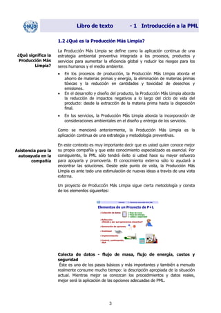 Libro de texto - 1 Introducción a la PML
1.2 ¿Qué es la Producción Más Limpia?
La Producción Más Limpia se define como la aplicación continua de una
estrategia ambiental preventiva integrada a los procesos, productos y
servicios para aumentar la eficiencia global y reducir los riesgos para los
seres humanos y el medio ambiente.
¿Qué significa la
Producción Más
Limpia?
• En los procesos de producción, la Producción Más Limpia aborda el
ahorro de materias primas y energía, la eliminación de materias primas
tóxicas y la reducción en cantidades y toxicidad de desechos y
emisiones.
• En el desarrollo y diseño del producto, la Producción Más Limpia aborda
la reducción de impactos negativos a lo largo del ciclo de vida del
producto: desde la extracción de la materia prima hasta la disposición
final.
• En los servicios, la Producción Más Limpia aborda la incorporación de
consideraciones ambientales en el diseño y entrega de los servicios.
Como se mencionó anteriormente, la Producción Más Limpia es la
aplicación continua de una estrategia y metodología preventivas.
En este contexto es muy importante decir que es usted quien conoce mejor
su propia compañía y que este conocimiento especializado es esencial. Por
consiguiente, la PML sólo tendrá éxito si usted hace su mayor esfuerzo
para apoyarla y promoverla. El conocimiento externo sólo lo ayudará a
encontrar las soluciones. Desde este punto de vista, la Producción Más
Limpia es ante todo una estimulación de nuevas ideas a través de una vista
externa.
Asistencia para la
autoayuda en la
compañía
Un proyecto de Producción Más Limpia sigue cierta metodología y consta
de los elementos siguientes:
Láminas 1 – Elementos esenciales de la PML
Elementos de un Proyecto de P+L
de datos flujo de masa
flujo de energía
costos y seguridad
Colección
Reflección:
¿Dónde y por qué generamos desechos?
Generación de opciones
Viabilidad
Implementación
Control, continuación,
SGA
Éste es uno de los pasos básicos y más importantes y también a menudo
realmente consume mucho tiempo: la descripción apropiada de la situación
actual. Mientras mejor se conozcan los procedimientos y datos reales,
mejor será la aplicación de las opciones adecuadas de PML.
Colecta de datos - flujo de masa, flujo de energía, costos y
seguridad
3
Dir. princip. Notas del instr.
 