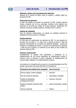 Libro de texto - 1 Introducción a la PML
Reflexión: dónde y por qué generamos desechos
Después de la colecta de datos, éstos se analizan y reflejan según los
principios de PML.
Generación de opciones
A partir del análisis se generan las opciones de PML. Surgirán algunas
nuevas, creativas y/o ya muy conocidas, teniendo como objetivo una
reducción en la fuente por medio de buenas prácticas, modificación del
producto o proceso, cambios orgánicos, reciclaje interno o externo.
Análisis de viabilidad
Para las opciones seleccionadas, un estudio de viabilidad analizará la
viabilidad económica, técnica y ecológica.
Implementación
En este paso se implementan las opciones de PML. Ya sea después de
proceder con los pasos 1 a 4, pero muy a menudo se llevan a cabo las
opciones directamente sin el análisis de viabilidad detallado - cuando las
ventajas y la viabilidad son obvias - o incluso sin la generación de opciones
– toda vez que la colecta y la reflexión de los datos ya hace visibles las
opciones obvias de PML.
Control y continuación
Probablemente el aspecto más significativo y desafiante es el
establecimiento de una forma sistemática de mejoramiento exitoso y
continuo. Aquí se necesita el control ambiental, el establecimiento de
nuevas metas y objetivos y la implementación continua.
Los análisis en la compañía como se usan en un proyecto/programa de PML
pueden usarse para cinco tipos diferentes de evaluaciones:
Evaluación del análisis de la compañía Para el uso por
Informe regular, control ecológico ⇒ Dirección
Plan de manejo de desechos ⇒ Autoridades, compañía
Análisis de debilidades
ecológicas/económica
⇒ Personal / dirección
Sistema de Gestión Ambiental (ISO
14001)
⇒ Socios comerciales / clientes
Informe ambiental ⇒ Público
4
Dir. princip. Notas del instr.
 