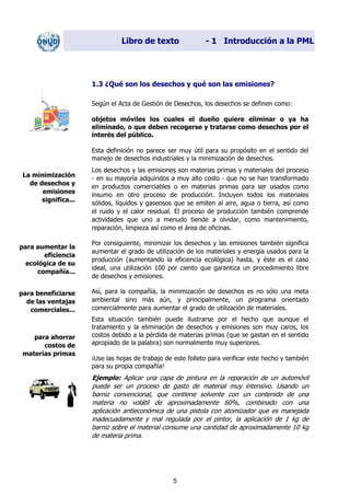 Libro de texto - 1 Introducción a la PML
1.3 ¿Qué son los desechos y qué son las emisiones?
Según el Acta de Gestión de Desechos, los desechos se definen como:
objetos móviles los cuales el dueño quiere eliminar o ya ha
eliminado, o que deben recogerse y tratarse como desechos por el
interés del público.
Esta definición no parece ser muy útil para su propósito en el sentido del
manejo de desechos industriales y la minimización de desechos.
Los desechos y las emisiones son materias primas y materiales del proceso
- en su mayoría adquiridos a muy alto costo - que no se han transformado
en productos comerciables o en materias primas para ser usados como
insumo en otro proceso de producción. Incluyen todos los materiales
sólidos, líquidos y gaseosos que se emiten al aire, agua o tierra, así como
el ruido y el calor residual. El proceso de producción también comprende
actividades que uno a menudo tiende a olvidar, como mantenimiento,
reparación, limpieza así como el área de oficinas.
La minimización
de desechos y
emisiones
significa...
Por consiguiente, minimizar los desechos y las emisiones también significa
aumentar el grado de utilización de los materiales y energía usados para la
producción (aumentando la eficiencia ecológica) hasta, y éste es el caso
ideal, una utilización 100 por ciento que garantiza un procedimiento libre
de desechos y emisiones.
para aumentar la
eficiencia
ecológica de su
compañía...
Así, para la compañía, la minimización de desechos es no sólo una meta
ambiental sino más aún, y principalmente, un programa orientado
comercialmente para aumentar el grado de utilización de materiales.
para beneficiarse
de las ventajas
comerciales...
Esta situación también puede ilustrarse por el hecho que aunque el
tratamiento y la eliminación de desechos y emisiones son muy caros, los
costos debido a la pérdida de materias primas (que se gastan en el sentido
apropiado de la palabra) son normalmente muy superiores.
para ahorrar
costos de
materias primas
¡Use las hojas de trabajo de este folleto para verificar este hecho y también
para su propia compañía!
Ejemplo: Aplicar una capa de pintura en la reparación de un automóvil
puede ser un proceso de gasto de material muy intensivo. Usando un
barniz convencional, que contiene solvente con un contenido de una
materia no volátil de aproximadamente 60%, combinado con una
aplicación antieconómica de una pistola con atomizador que es manejada
inadecuadamente y mal regulada por el pintor, la aplicación de 1 kg de
barniz sobre el material consume una cantidad de aproximadamente 10 kg
de materia prima.
5
Dir. princip. Notas del instr.
 