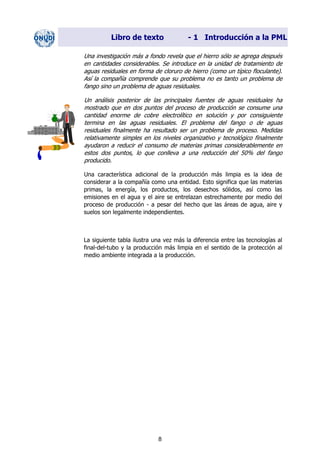 Libro de texto - 1 Introducción a la PML
Una investigación más a fondo revela que el hierro sólo se agrega después
en cantidades considerables. Se introduce en la unidad de tratamiento de
aguas residuales en forma de cloruro de hierro (como un típico floculante).
Así la compañía comprende que su problema no es tanto un problema de
fango sino un problema de aguas residuales.
Un análisis posterior de las principales fuentes de aguas residuales ha
mostrado que en dos puntos del proceso de producción se consume una
cantidad enorme de cobre electrolítico en solución y por consiguiente
termina en las aguas residuales. El problema del fango o de aguas
residuales finalmente ha resultado ser un problema de proceso. Medidas
relativamente simples en los niveles organizativo y tecnológico finalmente
ayudaron a reducir el consumo de materias primas considerablemente en
estos dos puntos, lo que conlleva a una reducción del 50% del fango
producido.
Una característica adicional de la producción más limpia es la idea de
considerar a la compañía como una entidad. Esto significa que las materias
primas, la energía, los productos, los desechos sólidos, así como las
emisiones en el agua y el aire se entrelazan estrechamente por medio del
proceso de producción - a pesar del hecho que las áreas de agua, aire y
suelos son legalmente independientes.
La siguiente tabla ilustra una vez más la diferencia entre las tecnologías al
final-del-tubo y la producción más limpia en el sentido de la protección al
medio ambiente integrada a la producción.
8
Dir. princip. Notas del instr.
 