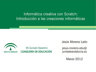 Informática creativa con Scratch:
Introducción a las creaciones informáticas




                           Jesús Moreno León
                            jesus.moreno.edu@
                            juntadeandalucia.es

                               Marzo 2012
 