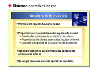 Sistemas operativos de red Un sistema operativo de red: Permite a los equipos funcionar en red Proporciona servicios básicos a los equipos de una red Coordina las actividades de los distintos dispositivos Proporciona a los clientes acceso a los recursos de la red Garantiza la seguridad de los datos y de los dispositivos Soporta mecanismos que permiten a las aplicaciones comunicarse entre sí Se integra con otros sistemas operativos populares 