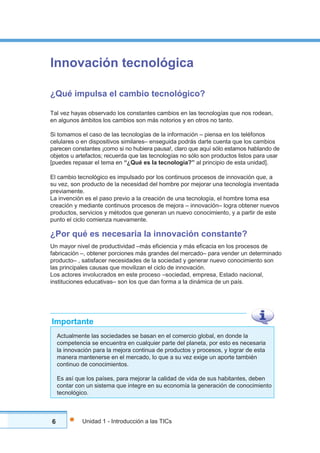 6 Unidad 1 - Introducción a las TICs
Innovación tecnológica
¿Qué impulsa el cambio tecnológico?
Tal vez hayas observado los constantes cambios en las tecnologías que nos rodean,
en algunos ámbitos los cambios son más notorios y en otros no tanto.
Si tomamos el caso de las tecnologías de la información – piensa en los teléfonos
celulares o en dispositivos similares– enseguida podrás darte cuenta que los cambios
parecen constantes ¡como si no hubiera pausa!, claro que aquí sólo estamos hablando de
objetos u artefactos; recuerda que las tecnologías no sólo son productos listos para usar
[puedes repasar el tema en “¿Qué es la tecnología?” al principio de esta unidad].
El cambio tecnológico es impulsado por los continuos procesos de innovación que, a
su vez, son producto de la necesidad del hombre por mejorar una tecnología inventada
previamente.
La invención es el paso previo a la creación de una tecnología, el hombre toma esa
creación y mediante continuos procesos de mejora – innovación– logra obtener nuevos
productos, servicios y métodos que generan un nuevo conocimiento, y a partir de este
punto el ciclo comienza nuevamente.
¿Por qué es necesaria la innovación constante?
Un mayor nivel de productividad –más eficiencia y más eficacia en los procesos de
fabricación –, obtener porciones más grandes del mercado– para vender un determinado
producto– , satisfacer necesidades de la sociedad y generar nuevo conocimiento son
las principales causas que movilizan el ciclo de innovación.
Los actores involucrados en este proceso –sociedad, empresa, Estado nacional,
instituciones educativas– son los que dan forma a la dinámica de un país.
Actualmente las sociedades se basan en el comercio global, en donde la
competencia se encuentra en cualquier parte del planeta, por esto es necesaria
la innovación para la mejora continua de productos y procesos, y lograr de esta
manera mantenerse en el mercado, lo que a su vez exige un aporte también
continuo de conocimientos.
Es así que los países, para mejorar la calidad de vida de sus habitantes, deben
contar con un sistema que integre en su economía la generación de conocimiento
tecnológico.
Importante
 